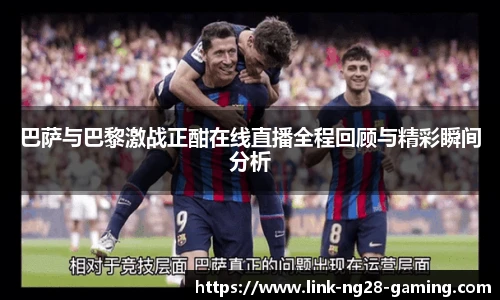 巴萨与巴黎激战正酣在线直播全程回顾与精彩瞬间分析