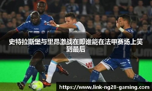 史特拉斯堡与里昂激战在即谁能在法甲赛场上笑到最后