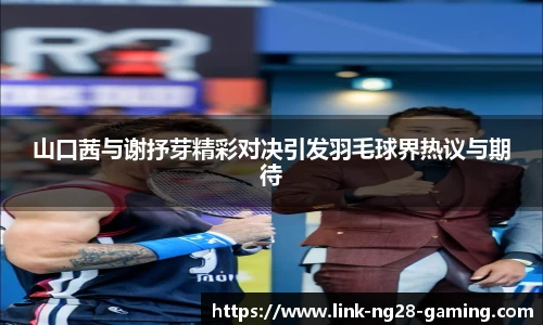 山口茜与谢抒芽精彩对决引发羽毛球界热议与期待